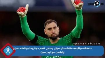 «صفقة مرتقبة» مانشستر سيتي يسعى لضم دوناروما وجالطة سراي يتواصل مع إيدرسون